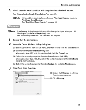 Page 57Printing Maintenance53
4Check the Print Head condition with the printed nozzle check pattern.
See “Examining the Nozzle Check Pattern ” on page 49.
If the problem remains after performing  Print Head Cleaning twice, try 
Print Head Deep Cleaning .
See  “Print Head Deep Cleaning ” on page 55.
The  Cleaning  dialog box of (3) in step 3 is directly displayed when you click 
Cleaning  on the Pattern Check  dialog box.
See  “Examining the Nozzle Check Pattern ” on page 49.
1Ensure that the printer is on....