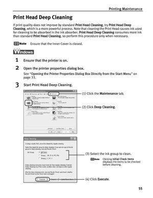 Page 59Printing Maintenance55
Print Head Deep Cleaning
If print quality does not improve by standard Print Head Cleaning, try Print Head Deep 
Cleaning
, which is a more powerful process. Note that cleaning the Print Head causes ink used 
for cleaning to be absorbed in the ink absorber. 
Print Head Deep Cleaning consumes more ink 
than standard 
Print Head Cleaning, so perform this procedure only when necessary.
Ensure that the Inner Cover is closed.
1Ensure that the printer is on.
2Open the printer properties...