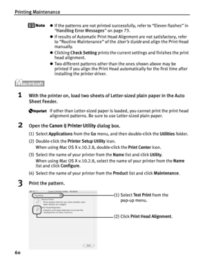 Page 64Printing Maintenance
60
zIf the patterns are not printed successfully, refer to “Eleven flashes” in 
“Handling Error Messages ” on page 73.
z If results of Automatic Print Head Alignment are not satisfactory, refer 
to “Routine Maintenance” of the 
User’s Guide and align the Print Head 
manually.
z Clicking  Check Setting  prints the current settings and finishes the print 
head alignment.
z Two different patterns other than the ones shown above may be 
printed if you align the Print Head automatically...