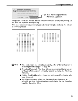 Page 65Printing Maintenance61
Two pattern sheets are printed. It takes about four minutes to complete printing. Do 
not open the Top Cover while printing.
Print head alignment is automatically adjust ed by printing the patterns. The printer 
is now ready to use.
z If the patterns are not printed successfully, refer to “Eleven flashes” in 
“Handling Error Messages ” on page 73.
z If results of Automatic Print Head Alignment are not satisfactory, refer 
to “Routine Maintenance” of the 
User’s Guide and align the...