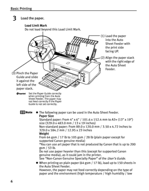 Page 10Basic Printing
6
3Load the paper.
zThe following paper can be used in the Auto Sheet Feeder.
Paper Size 
Standard paper: From 4 x 6 / 101.6 x 152.4 mm to A3+ (13 x 19) 
size (329.0 x 483.0 mm / 13 x 19 inches)
Non-standard paper: From 89.0 x 120.0 mm / 3.50 x 4.72 inches to 
329.0 x 584.2 mm / 12.95 x 23 inches
Weight 
From 64 gsm / 17 lb to 105 gsm / 28 lb (plain paper except for 
supported Canon genuine media)
*You can use art paper that is not produced by Canon that is up to 200 
gsm / 53 lb.
Do not...