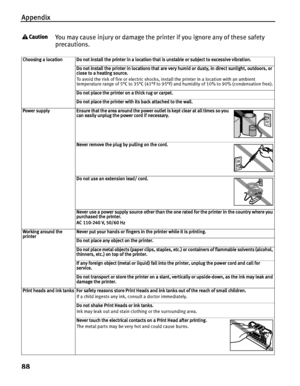 Page 92Appendix
88
You may cause injury or damage the printer if you ignore any of these safety 
precautions.
Choosing a location Do not install the printer in a location that is unstable or subject to excessive vibration.
Do not install the printer in locations that are very humid or dusty, in direct sunlight, outdoors, or 
close to a heating source.
To avoid the risk of fire or electric shocks, install the printer in a location with an ambient 
temperature range of 5°C to 35°C (41°F to 95°F) and humidity of...