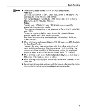 Page 11Basic Printing
7
zThe following paper can be used in the Auto Sheet Feeder.
Paper Size 
Standard paper: From 4 x 6 / 101.6 x 152.4 mm to A3+ (13 x 19) 
size (329.0 x 483.0 mm / 13 x 19 inches)
Non-standard paper: From 89.0 x 120.0 mm / 3.50 x 4.72 inches to 
329.0 x 584.2 mm / 12.95 x 23 inches
Weight 
From 64 gsm / 17 lb to 105 gsm / 28 lb (plain paper except for 
supported Canon genuine media)
*You can use art paper that is not produced by Canon that is up to 200 
gsm / 53 lb.
Do not use heavier or...