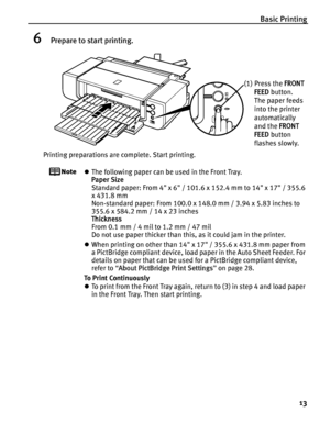 Page 17Basic Printing13
6Prepare to start printing.
Printing preparations are complete. Start printing.
zThe following paper can be used in the Front Tray. 
Paper Size  
Standard paper: From 4 x 6 / 101.6 x 152.4 mm to 14 x 17 / 355.6 
x 431.8 mm
Non-standard paper: From 100.0 x 148.0 mm / 3.94 x 5.83 inches to 
355.6 x 584.2 mm / 14 x 23 inches
Thickness  
From 0.1 mm / 4 mil to 1.2 mm / 47 mil
Do not use paper thicker than this, as it could jam in the printer.
z When printing on other than 14 x 17 / 355.6 x...