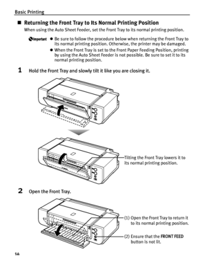 Page 18Basic Printing
14
„Returning the Front Tray to Its Normal Printing Position
When using the Auto Sheet Feeder, set the Front Tray to its normal printing position.
zBe sure to follow the procedure below when returning the Front Tray to 
its normal printing position. Otherwise, the printer may be damaged.
zWhen the Front Tray is set to the Front Paper Feeding Position, printing 
by using the Auto Sheet Feeder is not possible. Be sure to set it to its 
normal printing position.
1Hold the Front Tray and...