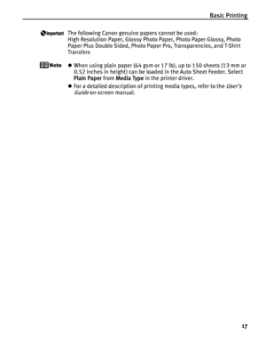 Page 21Basic Printing
17
The following Canon genuine papers cannot be used:
High Resolution Paper, Glossy Photo Paper, Photo Paper Glossy, Photo 
Paper Plus Double Sided, Photo Paper Pro, Transparencies, and T-Shirt 
Transfers
zWhen using plain paper (64 gsm or 17 lb), up to 150 sheets (13 mm or 
0.52 inches in height) can be loaded in the Auto Sheet Feeder. Select 
Plain Paper from Media Type in the printer driver.
zFor a detailed description of printing media types, refer to the 
User’s 
Guide
 on-screen...