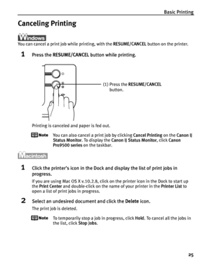 Page 29Basic Printing
25
Canceling Printing
You can cancel a print job while printing, with the RESUME/CANCEL button on the printer.
1Press the RESUME/CANCEL button while printing.
Printing is canceled and paper is fed out.
You can also cancel a print job by clicking Cancel Printing on the Canon IJ 
Status Monitor. To display the Canon IJ Status Monitor, click Canon 
Pro9500 series on the taskbar.
1Click the printer’s icon in the Dock and display the list of print jobs in 
progress.
If you are using Mac OS X...