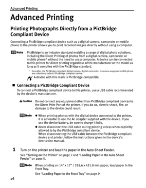 Page 30Advanced Printing
26
Advanced Printing
Printing Photographs Directly from a PictBridge 
Compliant Device
Connecting a PictBridge compliant device such as a digital camera, camcorder or mobile 
phone to the printer allows you to print recorded images directly without using a computer.
PictBridge is an industry standard enabling a range of digital photo solutions, 
including the Direct Printing of photos from a digital camera, camcorder or 
mobile phone* without the need to use a computer. A device can be...