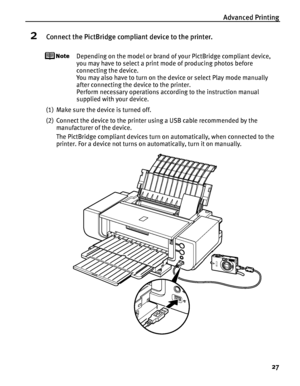 Page 31Advanced Printing
27
2Connect the PictBridge compliant device to the printer.
Depending on the model or brand of your PictBridge compliant device, 
you may have to select a print mode of producing photos before 
connecting the device. 
You may also have to turn on the device or select Play mode manually 
after connecting the device to the printer. 
Perform necessary operations according to the instruction manual 
supplied with your device.
(1) Make sure the device is turned off.
(2) Connect the device to...