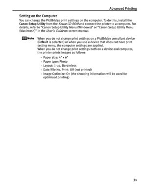 Page 35Advanced Printing
31
Setting on the Computer
You can change the PictBridge print settings on the computer. To do this, install the 
Canon Setup Utility from the 
Setup CD-ROM and connect the printer to a computer. For 
details, refer to “Canon Setup Utility Menu (Windows)” or “Canon Setup Utility Menu 
(Macintosh)” in the 
User’s Guide on-screen manual.
When you do not change print settings on a PictBridge compliant device 
(Default is selected) or when you use a device that does not have print 
setting...