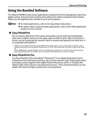 Page 37Advanced Printing
33
Using the Bundled Software
The Setup CD-ROM includes photo applications designed to edit the photographs taken by a 
digital camera and print them as photo-lab quality prints without standard white borders. 
Please use the application(s) suitable for your print purposes.
zTo install applications, refer to the Easy Setup Instructions.
zFor details about using the photo applications, refer to the
 Photo Application 
Guide
 on-screen manual.
„Easy-PhotoPrint
You can make a Borderless...