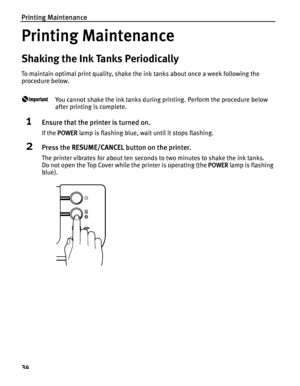 Page 38Printing Maintenance
34
Printing Maintenance
Shaking the Ink Tanks Periodically
To maintain optimal print quality, shake the ink tanks about once a week following the 
procedure below.
You cannot shake the ink tanks during printing. Perform the procedure below 
after printing is complete.
1Ensure that the printer is turned on.
If the POWER lamp is flashing blue, wait until it stops flashing.
2Press the RESUME/CANCEL button on the printer.
The printer vibrates for about ten seconds to two minutes to shake...