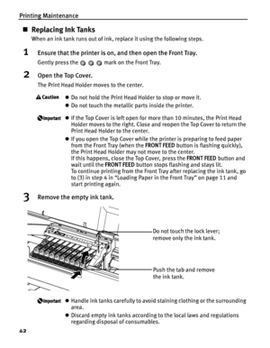 Page 46Printing Maintenance
42
„Replacing Ink Tanks
When an ink tank runs out of ink, replace it using the following steps.
1Ensure that the printer is on, and then open the Front Tray.
Gently press the   mark on the Front Tray.
2Open the Top Cover.
The Print Head Holder moves to the center.
zDo not hold the Print Head Holder to stop or move it.
z Do not touch the metallic parts inside the printer.
zIf the Top Cover is left open for mo re than 10 minutes, the Print Head 
Holder moves to the right. Close and...