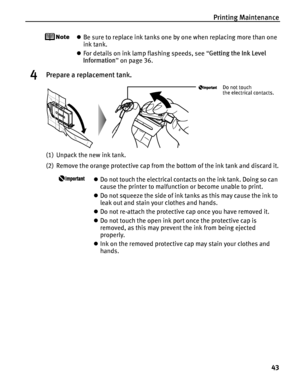 Page 47Printing Maintenance43
zBe sure to replace ink tanks one by one when replacing more than one 
ink tank.
z For details on ink lamp flashing speeds, see  “Getting the Ink Level 
Information ” on page 36.
4Prepare a replacement tank.
(1) Unpack the new ink tank.
(2) Remove the orange protective cap from  the bottom of the ink tank and discard it.
zDo not touch the electrical contacts on the ink tank. Doing so can 
cause the printer to malfunction or become unable to print.
z Do not squeeze the side of ink...