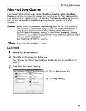 Page 61Printing Maintenance57
Print Head Deep Cleaning
If print quality does not improve by standard  Print Head Cleaning, try Print Head Deep 
Cleaning , which is a more powerful process. Note  that cleaning the Print Head causes ink 
used for cleaning to be absorbed in the ink absorber.  Print Head Deep Cleaning consumes 
more ink than standard  Print Head Cleaning, so perform this procedure only when 
necessary.
Before performing  Print Head Deep Cleaning , open the Top Cover and ensure 
that all of the ink...