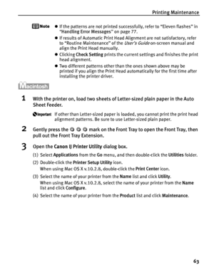 Page 67Printing Maintenance63
zIf the patterns are not printed successfully, refer to “Eleven flashes” in 
“Handling Error Messages ” on page 77.
z If results of Automatic Print Head Alignment are not satisfactory, refer 
to “Routine Maintenance” of the 
User’s Guide on-screen manual and 
align the Print Head manually.
z Clicking  Check Setting  prints the current settings and finishes the print 
head alignment.
z Two different patterns other than the ones shown above may be 
printed if you align the Print Head...