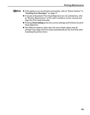 Page 69Printing Maintenance65
zIf the patterns are not printed successfully, refer to “Eleven flashes” in 
“Handling Error Messages ” on page 77.
z If results of Automatic Print Head Alignment are not satisfactory, refer 
to “Routine Maintenance” of the 
User’s Guide on-screen manual and 
align the Print Head manually.
z Clicking  Check Setting  prints the current settings and finishes the print 
head alignment.
z Two different patterns other than the ones shown above may be 
printed if you align the Print Head...