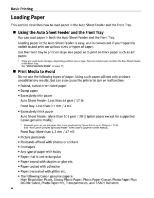 Page 8Basic Printing
4
Loading Paper
This section describes how to load paper in the Auto Sheet Feeder and the Front Tray.
„Using the Auto Sheet Fe eder and the Front Tray
You can load paper in both the Auto Sheet Feeder and the Front Tray.
Loading paper in the Auto Sheet Feeder is easy, and is convenient if you frequently 
switch to and print on various sizes or types of paper.
Use the Front Tray to print on large size paper or to print on thick paper such as art 
paper.
* There are some kinds of paper,...