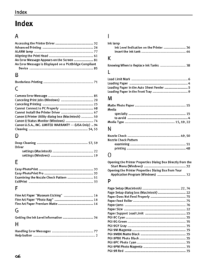 Page 100Index
96
Index
A
Accessing the Printer Driver  ......................................... 32
Advanced Printing  ....................................................... 26
ALARM lamp  ................................................................ 77
Aligning the Print Head  ................................................ 61
An Error Message Appears on the Screen  ..................... 81
An Error Message is Displayed on a PictBridge Compliant 
Device...