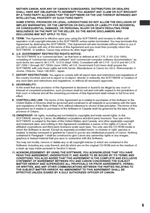 Page 11
9
NEITHER CANON, NOR ANY OF CANON’S SUBSIDIARIES, DISTRIBUTORS OR DEALERS 
SHALL HAVE ANY OBLIGATION TO INDEMNIFY YOU AGAINST ANY CLAIM OR SUIT BROUGHT 
BY A THIRD PARTY ALLEGING THAT THE SOFTWARE OR THE USE THEREOF INFRINGES ANY 
INTELLECTUAL PROPERTY OF SUCH THIRD PARTY.
SOME STATES, PROVINCES OR LEGAL JURISDICTIONS DO NOT ALLOW THE EXCLUSION OF 
IMPLIED WARRANTIES, OR THE LIMITATION OR EXCLUSION OF LIABILITY FOR INCIDENTAL 
OR CONSEQUENTIAL DAMAGES, OR PERSONAL INJURY OR DEATH RESULTING FROM...