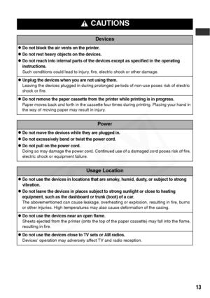 Page 15
13
 CAUTIONS
Devices
zDo not block the air vents on the printer.
zDo not rest heavy objects on the devices.
zDo not reach into internal parts of the devices except as specified in the operating 
instructions.
Such conditions could lead to injury, fire, electric shock or other damage.
zUnplug the devices when you are not using them.
Leaving the devices plugged in during prolonged periods of non-use poses risk of electric 
shock or fire.
zDo not remove the paper cassette from the printer while printing is...