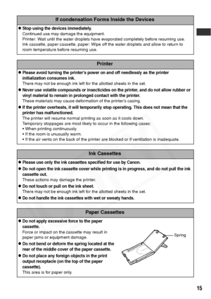 Page 17
15
If condensation Forms Inside the Devices
zStop using the devices immediately.
Continued use may damage the equipment.
Printer: Wait until the water droplets have evaporated completely before resuming use.
Ink cassette, paper cassette, paper: Wipe off the water droplets and allow to return to 
room temperature before resuming use.
Printer
zPlease avoid turning the printer’s power on and off needlessly as the printer 
initialization consumes ink.
There may not be enough ink left for the allotted sheets...