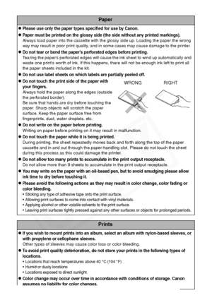 Page 18
16
Paper
zPlease use only the paper types specified for use by Canon.
zPaper must be printed on the glossy side (the side without any printed markings).
Always load paper into the cassette with the glossy side up. Loading the paper the wrong 
way may result in poor print quality, and in some cases may cause damage to the printer.
zDo not tear or bend the paper’s perforated edges before printing.
Tearing the paper’s perforated edges will cause the ink sheet to wind up automatically and 
waste one print’s...