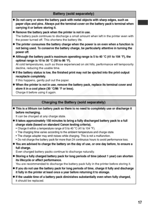 Page 19
17
Battery (sold separately)
zDo not carry or store the battery pack with metal objects with sharp edges, such as 
paper clips and pins. Always put the terminal cover on the battery pack’s terminal when 
carrying it or before storing it.
zRemove the battery pack when the printer is not in use.
The battery pack continues to discharge a small amount when left in the printer even with 
the power turned off. This shortens the battery life.
zThe printer consumes the battery charge when the power is on even...