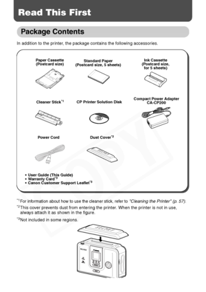 Page 20
18
Read This First
Package Contents
In addition to the printer, the package contains the following accessories.
*1For information about how to use the cleaner stick, refer to Cleaning the Printer (p. 57).*2This cover prevents dust from entering the printer. When the printer is not in use, 
always attach it as shown in the figure.
*3Not included in some regions.
Paper Cassette(Postcard size) Standard Paper
(Postcard size, 5 sheets) Ink Cassette
(Postcard size,  for 5 sheets)
Compact Power Adapter...