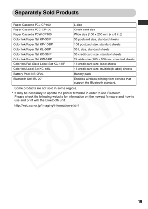 Page 21
19
Separately Sold Products
Some products are not sold in some regions.
* It may be necessary to update the printer firmware in order to use Bluetooth.  Please check the following website for information on the newest firmware and how to 
use and print with the Bluetooth unit.
http://web.canon.jp/Imaging/information-e.html
Paper Cassette PCL-CP100 L size
Paper Cassette PCC-CP100 Credit card size
Paper Cassette PCW-CP100 Wide size (100 x 200 mm (4 x 8 in.))
Color Ink/Paper Set KP-36IP 36 postcard size,...