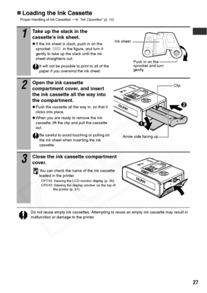 Page 29
27
„Loading the Ink Cassette
Proper Handling of Ink Cassettes   Ink Cassettes (p. 15)
Do not reuse empty ink cassettes. Attempting to reuse an empty ink cassette may result in 
malfunction or damage to the printer.
1Take up the slack in the 
cassette’s ink sheet.
zIf the ink sheet is slack, push in on the 
sprocket   in the figure, and turn it 
gently to take up the slack until the ink 
sheet straightens out.
It will not be possible to print to all of the 
paper if you overwind the ink sheet.
2Open the...