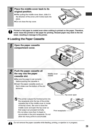 Page 31
29
Printed or fed paper is coated even when nothing is printed on the paper. Therefore, 
never reuse the printed or fed paper for printing. Reused paper may stick to the ink 
sheet, resulting in damage to the printer.
„Loading the Paper Cassette
Do not remove the paper cassette while feeding, printing, or ejection is in progress.
3Place the middle cover back to its 
original position.
zAfter pulling the middle cover down, slide it in 
the direction of the arrow until it clicks back into 
place.
zDo not...