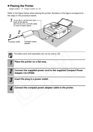 Page 32
30
„Placing the Printer
Usage Location   Usage Location (p. 14)
Refer to the figure below when placing the printer. Numbers in the figure correspond to 
the steps in the procedure below.
The battery pack (sold separately) also can be used (p. 55).
1Place the printer on a flat area.
2Connect the supplied power cord to the supplied Compact Power 
Adapter CA-CP200.
3Insert the plug in a power outlet.
4Connect the compact power adapter cable to the printer.
To power outletCompact power 
adapter
15 cm (6...