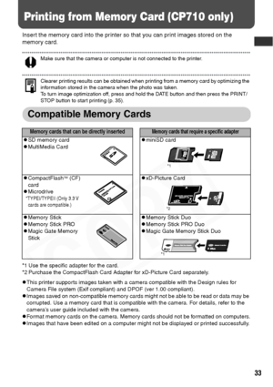 Page 35
33
Printing from Memory Card (CP710 only)
Insert the memory card into the printer so that you can print images stored on the 
memory card.
Make sure that the camera or computer is not connected to the printer. 
Clearer printing results can be obtained when printing from a memory card by optimizing the 
information stored in the camera when the photo was taken. 
To turn image optimization off, press and hold the DATE button and then press the PRINT/
STOP button to start printing (p. 35).
Compatible...