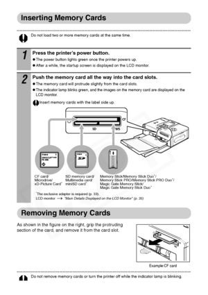 Page 36
34
Inserting Memory Cards
Do not load two or more memory cards at the same time. 
Removing Memory Cards
As shown in the figure on the right, grip the protruding 
section of the card, and remove it from the card slot.
Do not remove memory cards or turn the printer off while the indicator lamp is blinking. 
1Press the printer’s power button.
zThe power button lights green once the printer powers up.
zAfter a while, the startup screen is displayed on the LCD monitor. 
2Push the memory card all the way into...