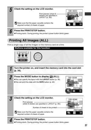 Page 39
37
Printing All Images (ALL)
Print a single copy of all the images on the memory card at a time. 
5Check the setting on the LCD monitor.
Make sure that the paper cassette contains the 
required number of sheets of paper.
6Press the PRINT/STOP button.
zPrinting starts. During printing, the printer’s power button blinks green.
Buttons available for this function
1Turn the printer on, and insert the memory card into the card slot 
(p. 34).
2Press the MODE button to display  (ALL).
zYou can specify the...