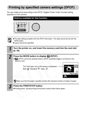 Page 40
38
Printing by specified camera settings (DPOF)
You can make prints according to the DPOF (Digital Printer Order Format) setting 
specified on the camera.
zThe date setting complies with the DPOF information. The date cannot be set with the 
DATE button.
zLayout cannot be specified.
Buttons available for this function
1Turn the printer on, and insert the memory card into the card slot 
(p. 34).
2Press the MODE button to display  (DPOF).
z(DPOF) cannot be selected when a DPOF-specified image is not found...