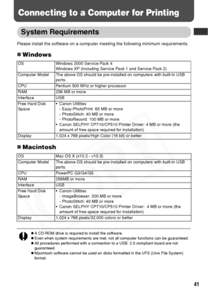 Page 43
41
Connecting to a Computer for Printing
System Requirements
Please install the software on a computer meeting the following minimum requirements.
„Windows
„Macintosh
zA CD-ROM drive is required to install the software. zEven when system requirements are met, not all computer functions can be guaranteed.
zAll procedures performed with a connection to a USB  2.0 compliant board are not 
guaranteed.
zMacintosh software cannot be used on disks formatted in the UFS (Unix File System) 
for mat.
OS Windows...