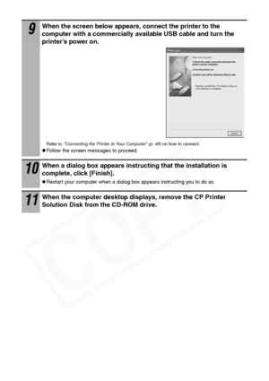 Page 46
44
9When the screen below appears, connect the printer to the 
computer with a commercially available USB cable and turn the 
printer’s power on.
Refer to Connecting the Printer to Your Computer (p. 48)  on how to connect.
zFollow the screen messages to proceed.
10When a dialog box appears instructing that the installation is 
complete, click [Finish]. 
zRestart your computer when a dialog box appears instructing you to do so.
11When the computer desktop displays, remove the CP Printer 
Solution Disk...