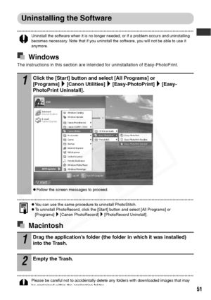 Page 53
51
Uninstalling the Software
Uninstall the software when it is no longer needed, or if a problem occurs and uninstalling 
becomes necessary. Note that if you uninstall the software, you will not be able to use it 
anymore. 
Windows
The instructions in this section are intended for uninstallation of Easy-PhotoPrint.
zYou can use the same procedure to uninstall PhotoStitch.zTo uninstall PhotoRecord, click the [Start] button and select [All Programs] or 
[Programs] [Canon PhotoRecord] [PhotoRecord...