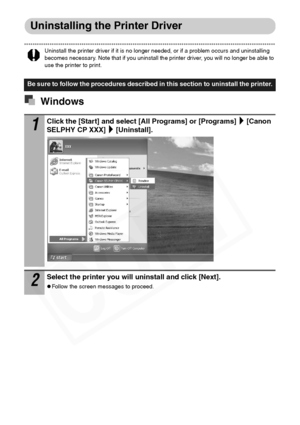 Page 54
52
Uninstalling the Printer Driver
Uninstall the printer driver if it is no longer needed, or if a problem occurs and uninstalling 
becomes necessary. Note that if you uninstall the printer driver, you will no longer be able to 
use the printer to print.
Windows
Be sure to follow the procedures described in this section to uninstall the printer.
1Click the [Start] and select [All Programs] or [Programs] [Canon 
SELPHY CP XXX] [Uninstall].
2Select the printer you will uninstall and click [Next].
zFollow...