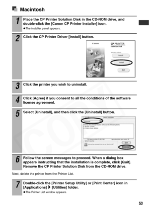 Page 55
53
Macintosh
Next, delete the printer from the Printer List.
1Place the CP Printer Solution Disk in the CD-ROM drive, and 
double-click the [Canon CP Printer Installer] icon.
zThe installer panel appears.
2Click the CP Printer Driver [Install] button. 
3Click the printer you wish to uninstall.
4Click [Agree] if you consent to all the conditions of the software 
license agreement.
5Select [Uninstall], and then click the [Uninstall] button.
6Follow the screen messages to proceed. When a dialog box...