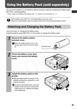 Page 57
55
Using the Battery Pack (sold separately)
You can print outdoors or at locations without a power outlet by installing the battery pack 
NB-CP2L (sold separately).
Proper Usage and Handling of the Battery Pack   Battery (sold separately) (p. 17)
zThe battery pack NB-CP1L (sold separately) cannot be used.zDo not use the battery pack in products other than those recommended by Canon.
Attaching and Charging the Battery Pack
Use the printer for charging the battery pack.
Install the battery pack NB-CP2L on...