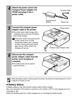 Page 58
56
When the battery pack is used to power the printer, the printer will automatically turn off if it 
is idle for 5 minutes or more.
„Battery Status
If battery status is low, the printer’s power button blinks orange. 
Also, the camera’s LCD monitor or printer’s LCD monitor (CP710 only) display an error 
message (p. 62). 
Switch the battery pack for a fully charged one or recharge the battery pack.
4Attach the power cord to the 
Compact Power Adapter CA-
CP200 and plug it into a 
power outlet.
5Connect...