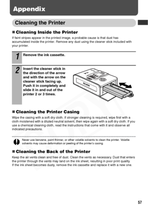 Page 59
57
Appendix
Cleaning the Printer
„Cleaning Inside the Printer
If faint stripes appear in the printed image, a probable cause is that dust has 
accumulated inside the printer. Remove any dust using the cleaner stick included with 
your printer.
„Cleaning the Printer Casing
Wipe the casing with a soft dry cloth. If stronger cleaning is required, wipe first with a 
cloth moistened with a diluted neutral solvent, then wipe again with a soft dry cloth. If you 
use a chemical cleaning cloth, read the...