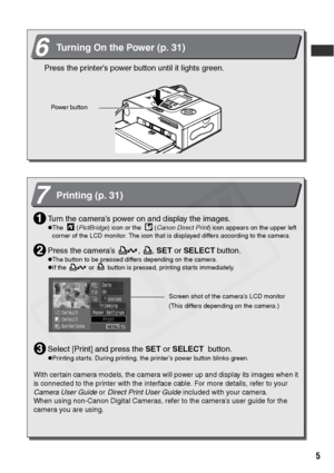 Page 7
5
6Turning On the Power (p. 31)
Press the printer’s power button until it lights green.
Powe r but ton
7Printing (p. 31)
Turn the camera’s power on and display the images.
zThe    (PictBridge ) icon or the    ( Canon Direct Print ) icon appears on the upper left 
corner of the LCD monitor. The icon that is displayed differs according to the camera.
Press the camera’s  ,  ,  SET or SELECT  button.
zThe button to be pressed differs depending on the camera.
zIf the   or   button is pressed, printing starts...