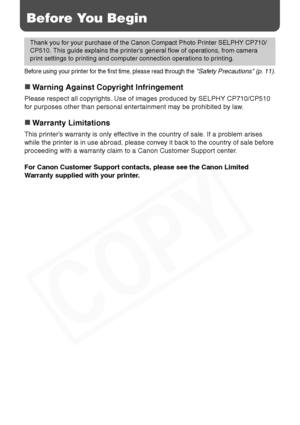 Page 8
6
Before You Begin
Before using your printer for the first time, please read through the Safety Precautions (p. 11).
„Warning Against Copyright Infringement
Please respect all copyrights. Use of images produced by SELPHY CP710/CP510 
for purposes other than personal entertainment may be prohibited by law.
„Warranty Limitations
This printer’s warranty is only effective in the country of sale. If a problem arises 
while the printer is in use abroad, please convey it back to the country of sale before...