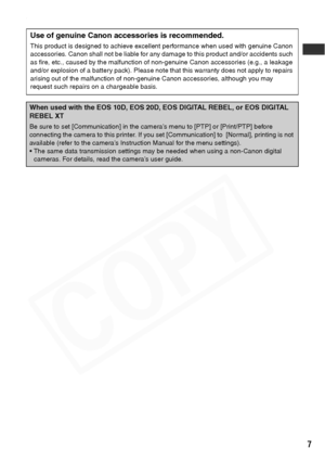 Page 9
7
.
When used with the EOS 10D, EOS 20D, EOS DIGITAL REBEL, or EOS DIGITAL 
REBEL XT
Be sure to set [Communication] in the camera’s menu to [PTP] or [Print/PTP] before 
connecting the camera to this printer. If you set [Communication] to  [Normal], printing is not 
available (refer to the camera’s Instruction Manual for the menu settings).
 The same data transmission settings may be needed when using a non-Canon digital cameras. For details, read the camera’s user guide.
Use of genuine Canon...