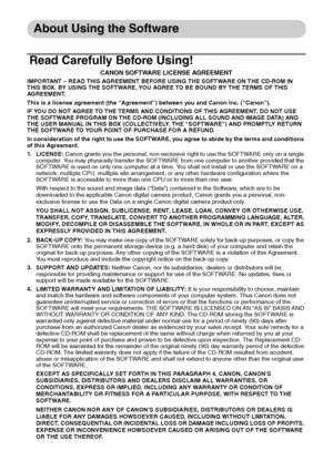 Page 10
8
About Using the Software
Read Carefully Before Using!
CANON SOFTWARE LICENSE AGREEMENT
IMPORTANT – READ THIS AGREEMENT BEFORE USING THE SOFTWARE ON THE CD-ROM IN 
THIS BOX. BY USING THE SOFTWARE, YOU AGREE TO BE BOUND BY THE TERMS OF THIS 
AGREEMENT.
This is a license agreement (the “Agreement”) between you and Canon Inc. (“Canon”).
IF YOU DO NOT AGREE TO THE TERMS AND CONDITIONS OF THIS AGREEMENT, DO NOT USE 
THE SOFTWARE PROGRAM ON THE CD-ROM (INCLUDING ALL SOUND AND IMAGE DATA) AND 
THE USER MANUAL...