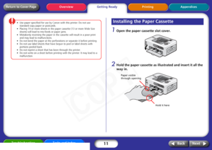 Page 11
11
Getting ReadyPrinting Appendices
Overview
Troubleshooting Tasks and Index
Next
Back
Return to Cover Page
•Use  paper  specified  for  use  by  Canon  with  this  printer.  Do  not  use  
standard  copy  paper  or  postcards.
•Placing  19  or  more  sheets  in  the  paper  cassette  (13  or  more  Wide  Size  
sheets)  will  lead  to  mis-feeds  or  paper  jams.
• Mistakenly  reversing  the  paper  in  the  cassette  will  result  in  a  poor
 print  
and  may  lead  to  malfunctions.  
•Do  not  bend...